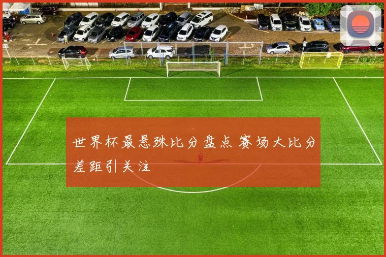 世界杯最悬殊比分盘点 赛场大比分差距引关注