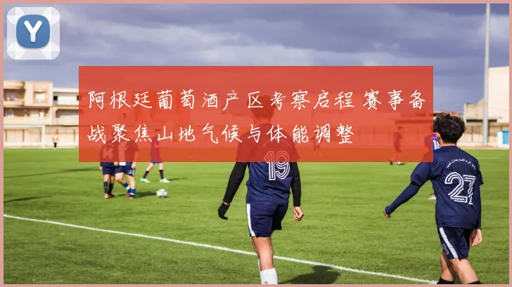 阿根廷葡萄酒产区考察启程 赛事备战聚焦山地气候与体能调整