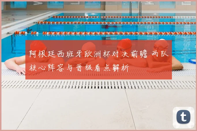 阿根廷西班牙欧洲杯对决前瞻 两队核心阵容与晋级看点解析