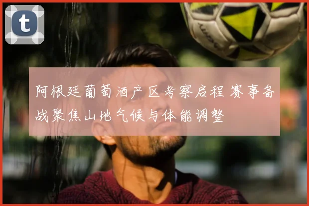 阿根廷葡萄酒产区考察启程 赛事备战聚焦山地气候与体能调整