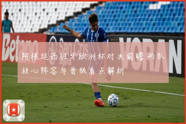 阿根廷西班牙欧洲杯对决前瞻 两队核心阵容与晋级看点解析