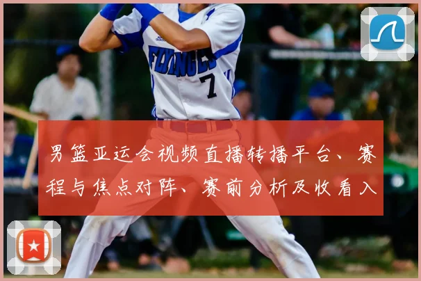 男篮亚运会视频直播转播平台、赛程与焦点对阵、赛前分析及收看入口指南