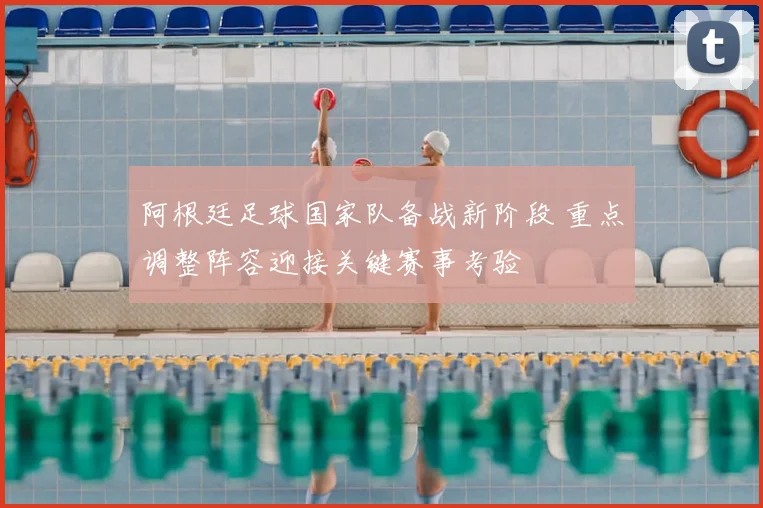 阿根廷足球国家队备战新阶段 重点调整阵容迎接关键赛事考验