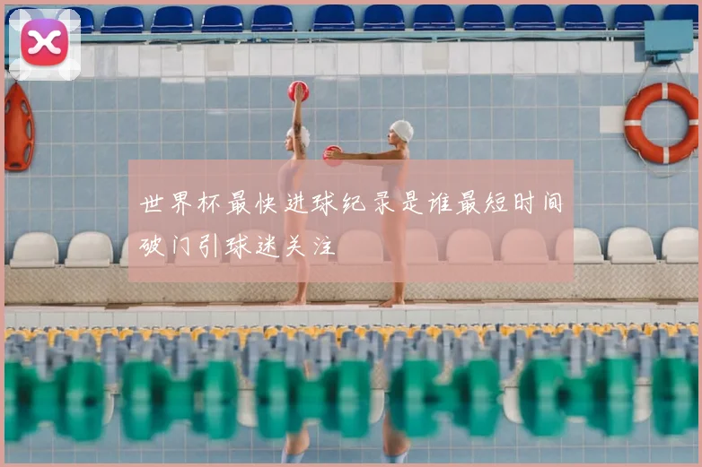 世界杯最快进球纪录是谁最短时间破门引球迷关注
