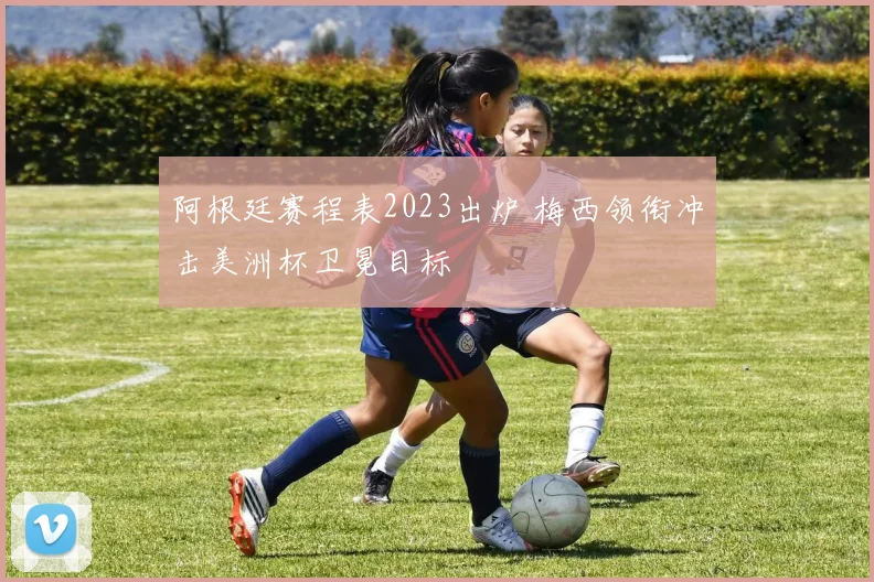 阿根廷赛程表2023出炉 梅西领衔冲击美洲杯卫冕目标