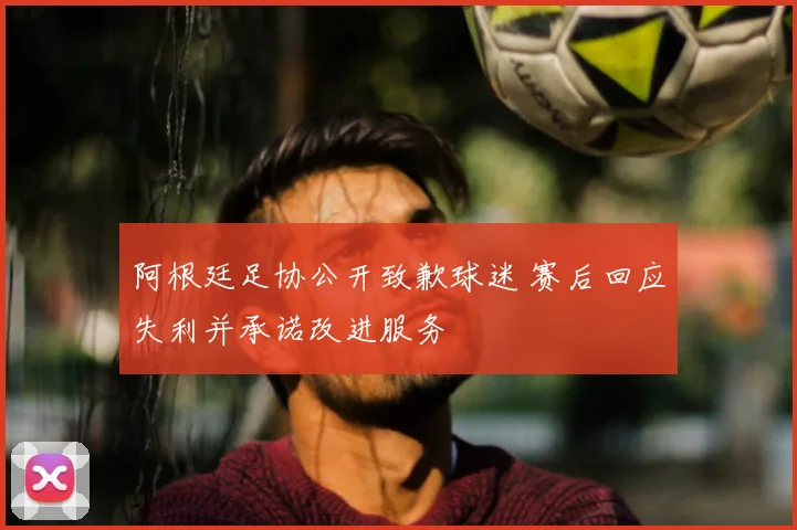 阿根廷足协公开致歉球迷 赛后回应失利并承诺改进服务