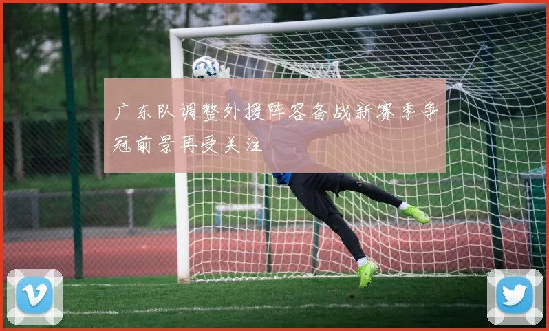 广东队调整外援阵容备战新赛季争冠前景再受关注