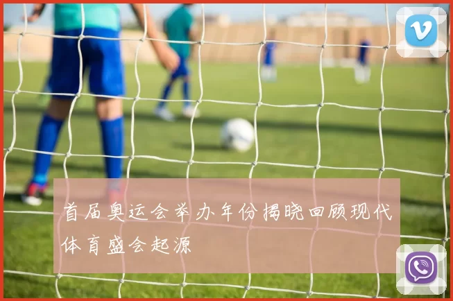 首届奥运会举办年份揭晓回顾现代体育盛会起源