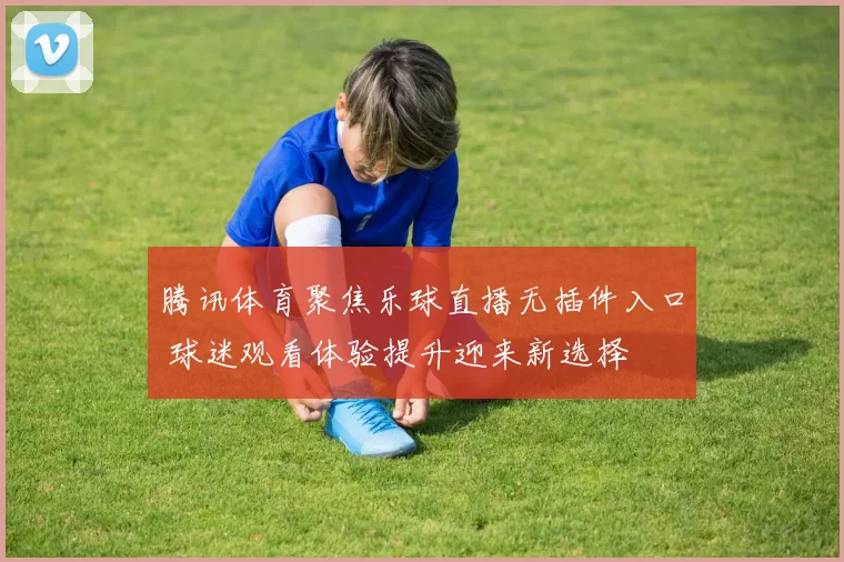 腾讯体育聚焦乐球直播无插件入口 球迷观看体验提升迎来新选择