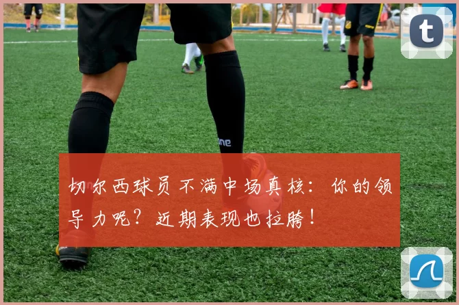 切尔西球员不满中场真核：你的领导力呢？近期表现也拉胯！