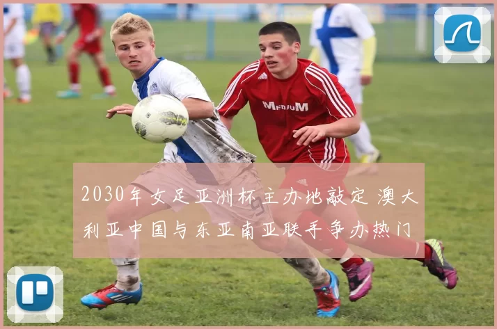 2030年女足亚洲杯主办地敲定 澳大利亚中国与东亚南亚联手争办热门