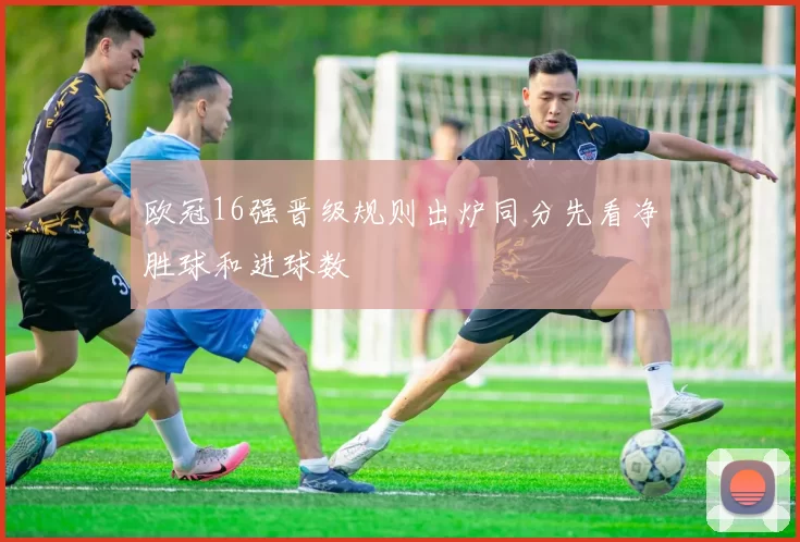 欧冠16强晋级规则出炉同分先看净胜球和进球数