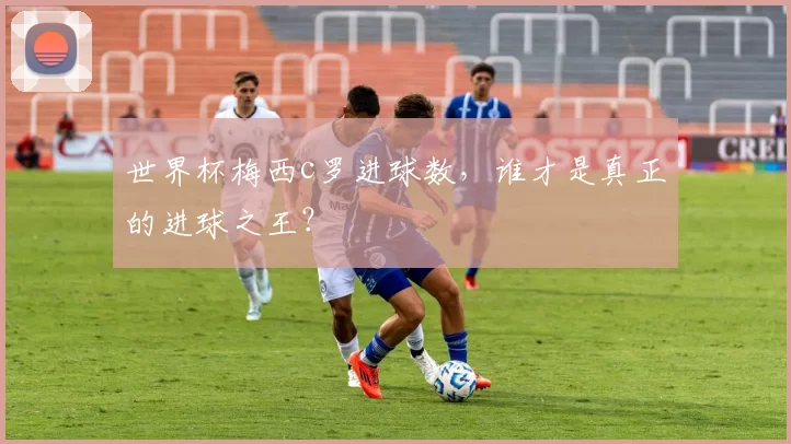 世界杯梅西c罗进球数，谁才是真正的进球之王？
