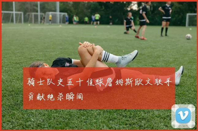 骑士队史五十佳球詹姆斯欧文联手贡献绝杀瞬间