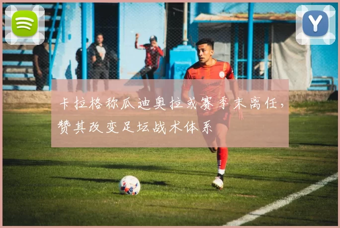 卡拉格称瓜迪奥拉或赛季末离任，赞其改变足坛战术体系