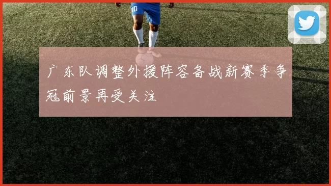 广东队调整外援阵容备战新赛季争冠前景再受关注