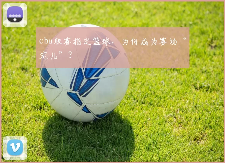cba联赛指定篮球,为何成为赛场“宠儿”?