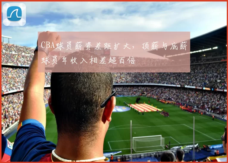 CBA球员薪资差距扩大，顶薪与底薪球员年收入相差超百倍