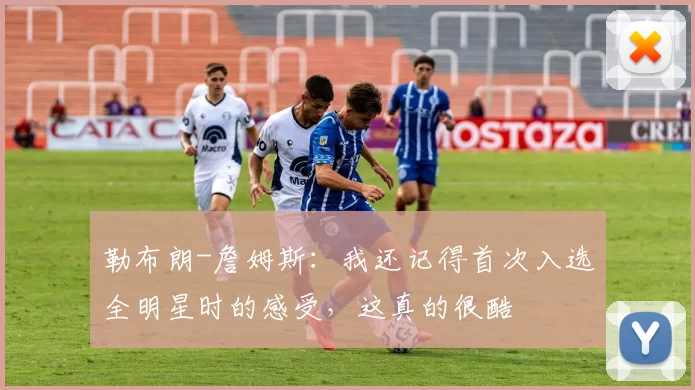 勒布朗-詹姆斯：我还记得首次入选全明星时的感受，这真的很酷