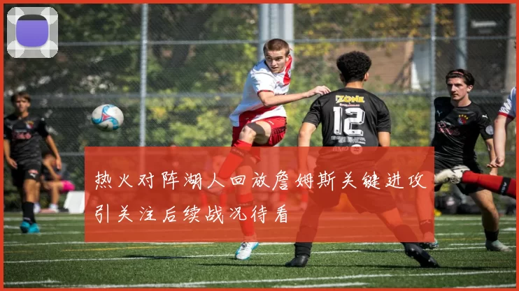 热火对阵湖人回放詹姆斯关键进攻引关注后续战况待看