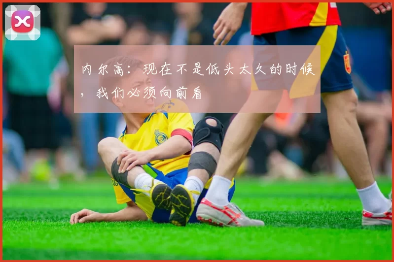 内尔高:现在不是低头太久的时候,我们必须向前看