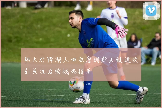 热火对阵湖人回放詹姆斯关键进攻引关注后续战况待看