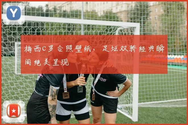 梅西c罗合照壁纸，足坛双骄经典瞬间绝美呈现