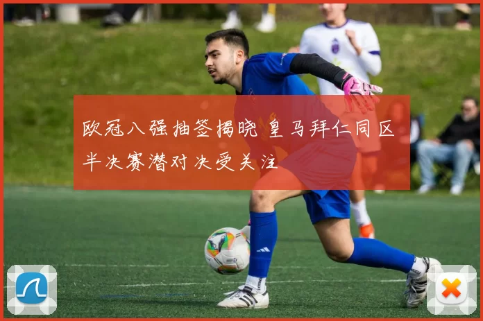 欧冠八强抽签揭晓 皇马拜仁同区 半决赛潜对决受关注