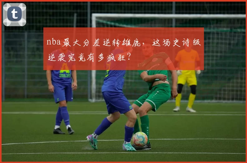 nba最大分差逆转雄鹿,这场史诗级逆袭究竟有多疯狂?