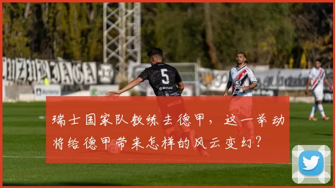 瑞士国家队教练去德甲，这一举动将给德甲带来怎样的风云变幻？
