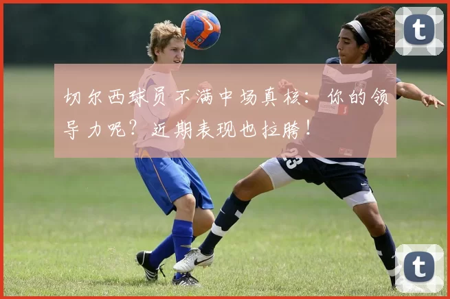 切尔西球员不满中场真核：你的领导力呢？近期表现也拉胯！