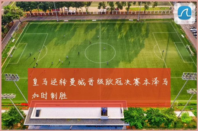 皇马逆转曼城晋级欧冠决赛本泽马加时制胜