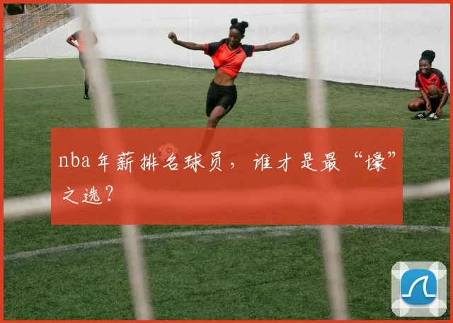 nba年薪排名球员，谁才是最“壕”之选？