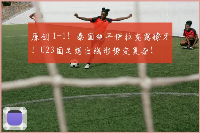 原创 1-1！泰国绝平伊拉克露獠牙！U23国足想出线形势变复杂！