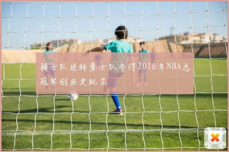 骑士队逆转勇士队夺得2016年NBA总冠军创历史纪录