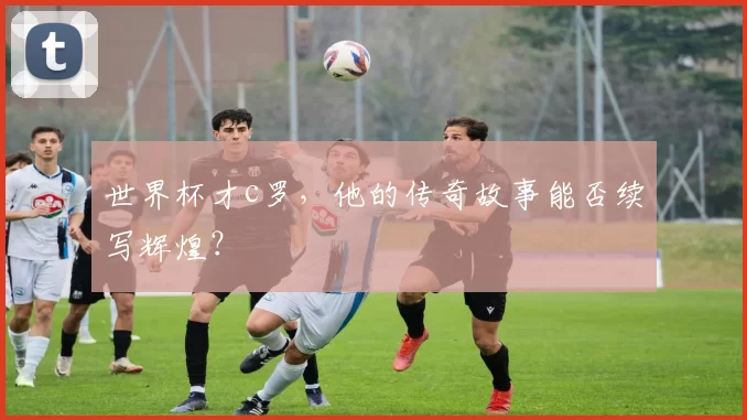 世界杯才c罗，他的传奇故事能否续写辉煌？