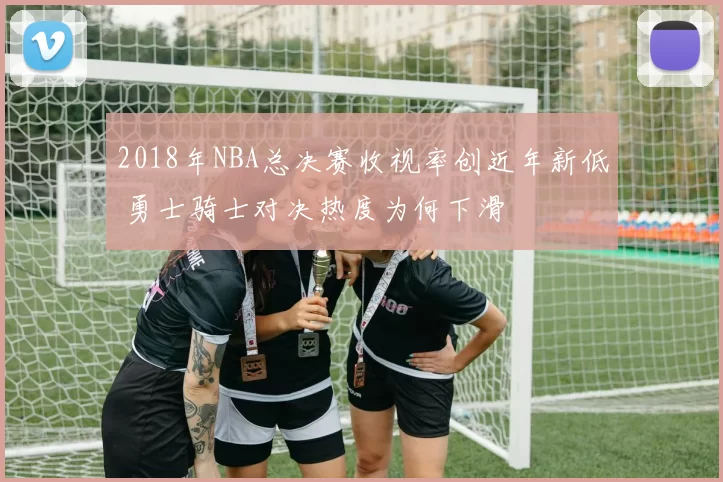 2018年NBA总决赛收视率创近年新低 勇士骑士对决热度为何下滑