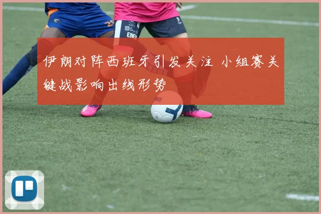 伊朗对阵西班牙引发关注 小组赛关键战影响出线形势