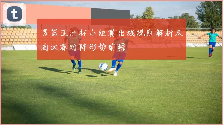 男篮亚洲杯小组赛出线规则解析及淘汰赛对阵形势前瞻