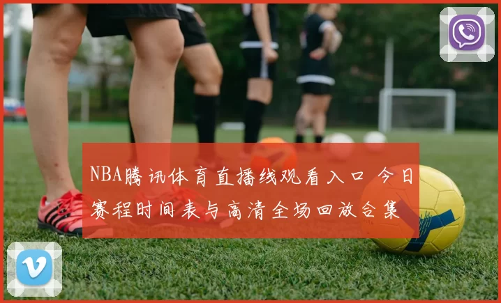 NBA腾讯体育直播线观看入口 今日赛程时间表与高清全场回放合集