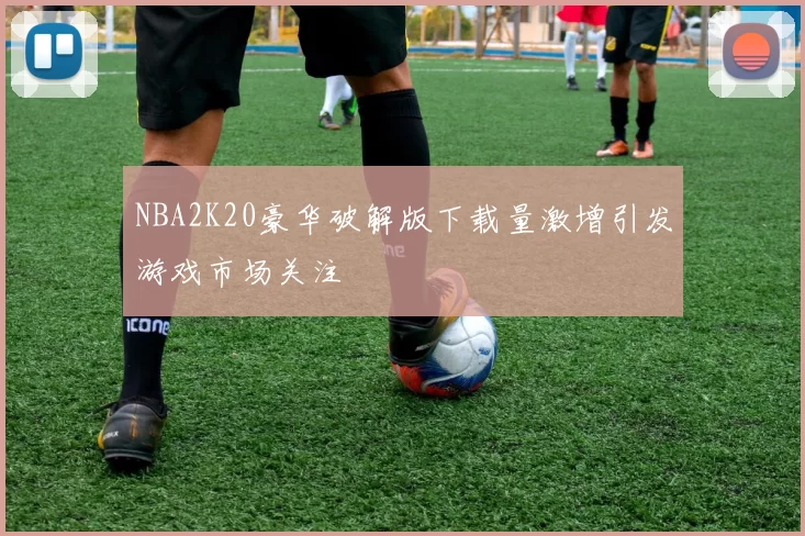 NBA2K20豪华破解版下载量激增引发游戏市场关注