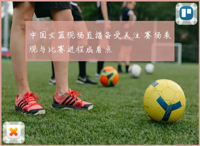 中国女篮现场直播备受关注 赛场表现与比赛进程成看点