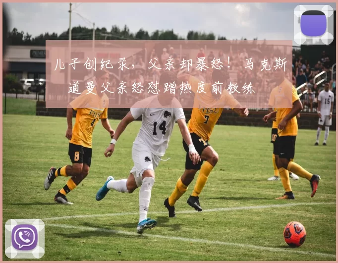 儿子创纪录，父亲却暴怒！马克斯・道曼父亲怒怼蹭热度前教练