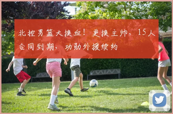 北控男篮大换血！更换主帅，15人合同到期，功勋外援续约