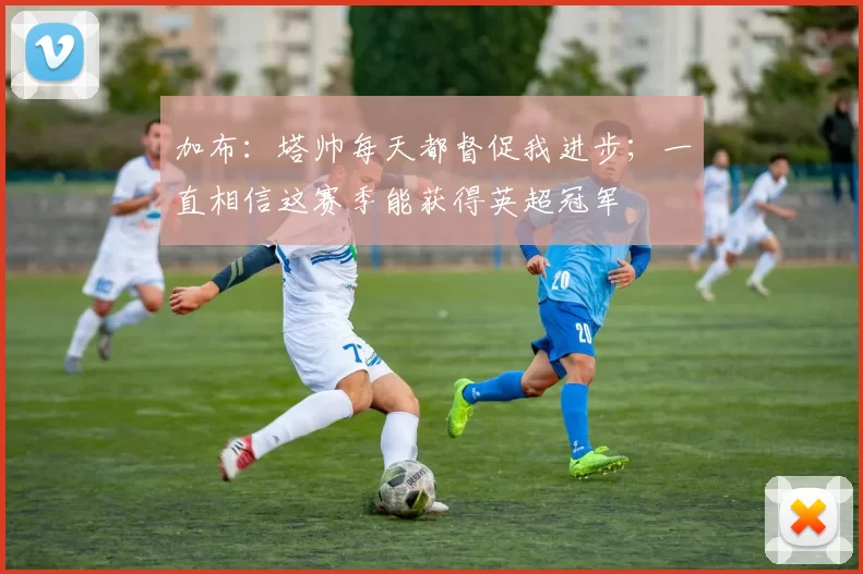 加布：塔帅每天都督促我进步；一直相信这赛季能获得英超冠军