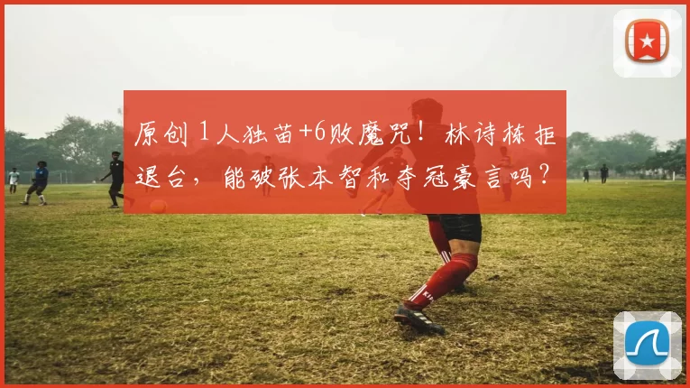 原创 1人独苗+6败魔咒!林诗栋拒退台,能破张本智和夺冠豪言吗?