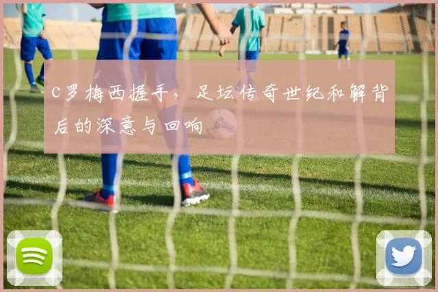 c罗梅西握手，足坛传奇世纪和解背后的深意与回响