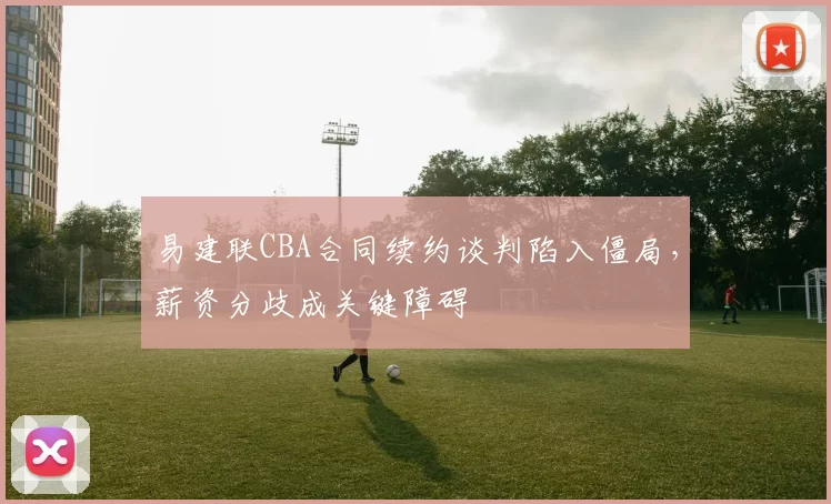 易建联CBA合同续约谈判陷入僵局，薪资分歧成关键障碍
