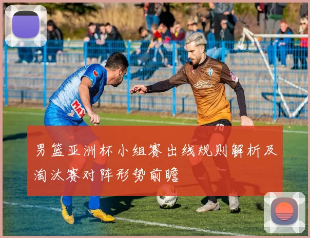 男篮亚洲杯小组赛出线规则解析及淘汰赛对阵形势前瞻