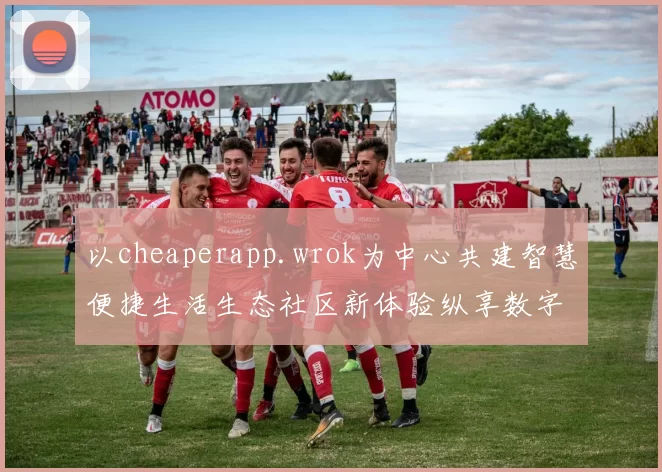 以cheaperapp.wrok为中心共建智慧便捷生活生态社区新体验纵享数字服务繁荣未来